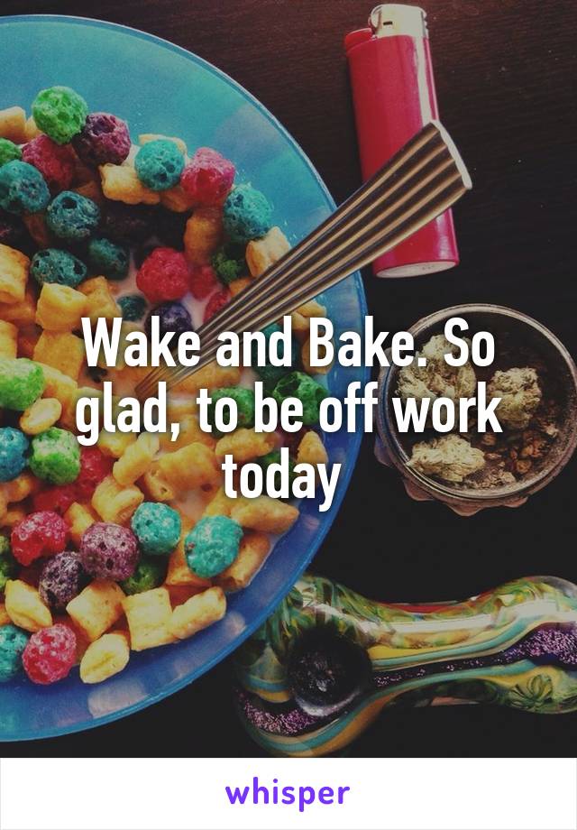 Wake and Bake. So glad, to be off work today 