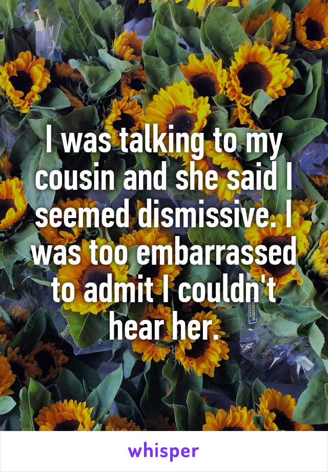 I was talking to my cousin and she said I seemed dismissive. I was too embarrassed to admit I couldn't hear her.