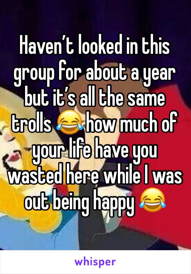 Haven’t looked in this group for about a year but it’s all the same trolls 😂 how much of 
your life have you wasted here while I was out being happy 😂