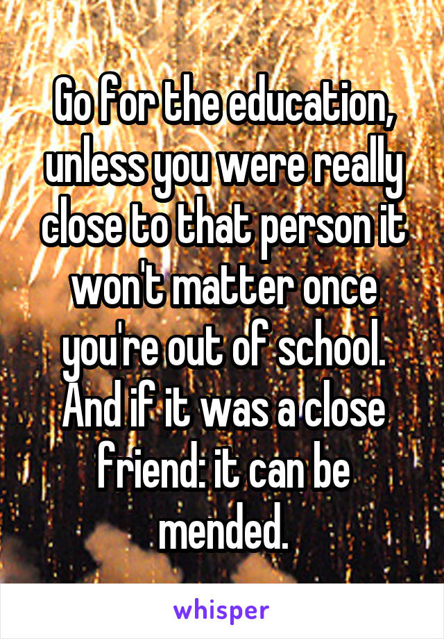 Go for the education, unless you were really close to that person it won't matter once you're out of school. And if it was a close friend: it can be mended.
