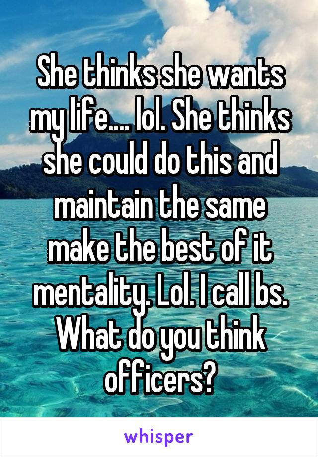 She thinks she wants my life.... lol. She thinks she could do this and maintain the same make the best of it mentality. Lol. I call bs. What do you think officers?