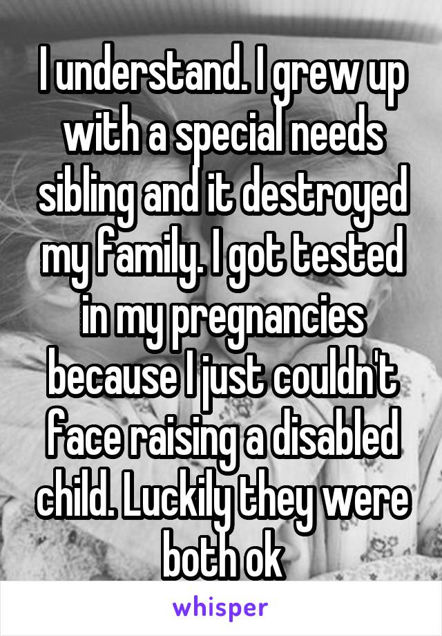 I understand. I grew up with a special needs sibling and it destroyed my family. I got tested in my pregnancies because I just couldn't face raising a disabled child. Luckily they were both ok