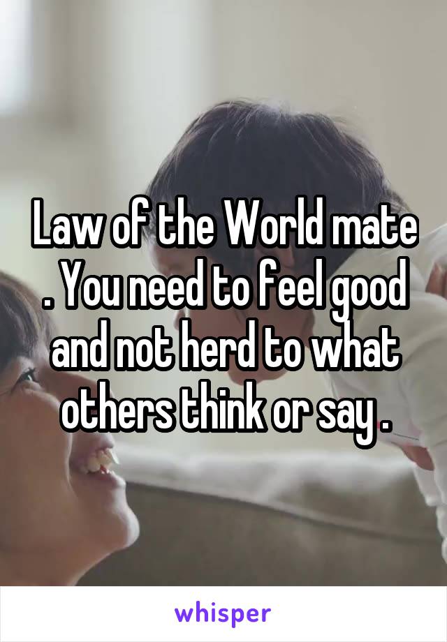 Law of the World mate . You need to feel good and not herd to what others think or say .