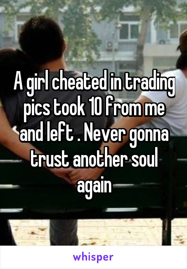 A girl cheated in trading pics took 10 from me and left . Never gonna trust another soul again