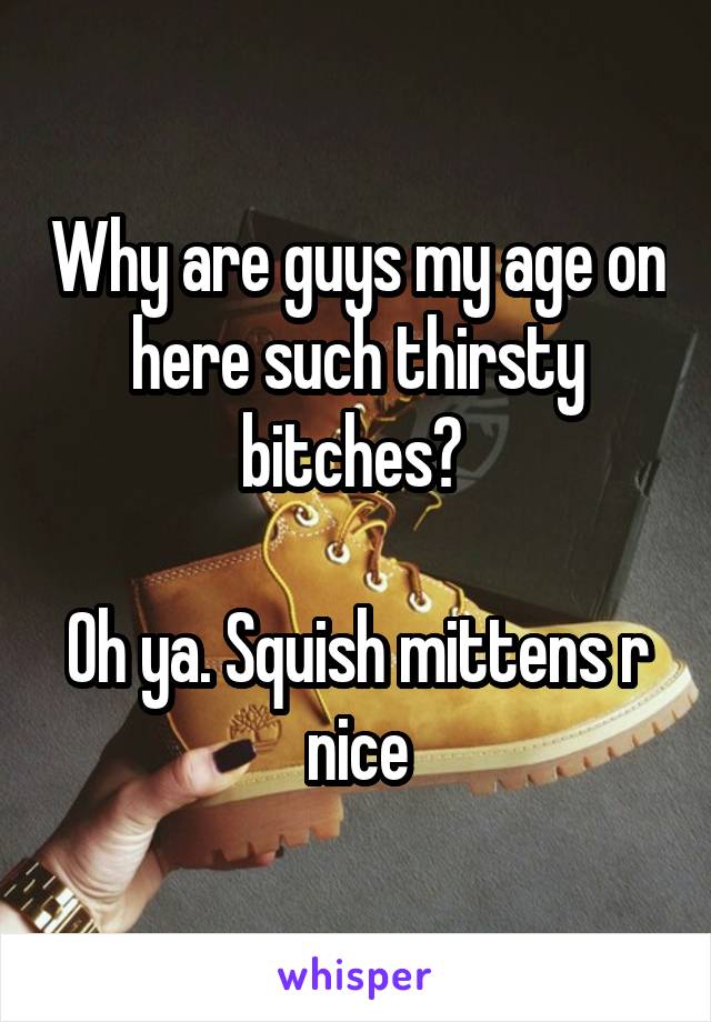 Why are guys my age on here such thirsty bitches? 

Oh ya. Squish mittens r nice