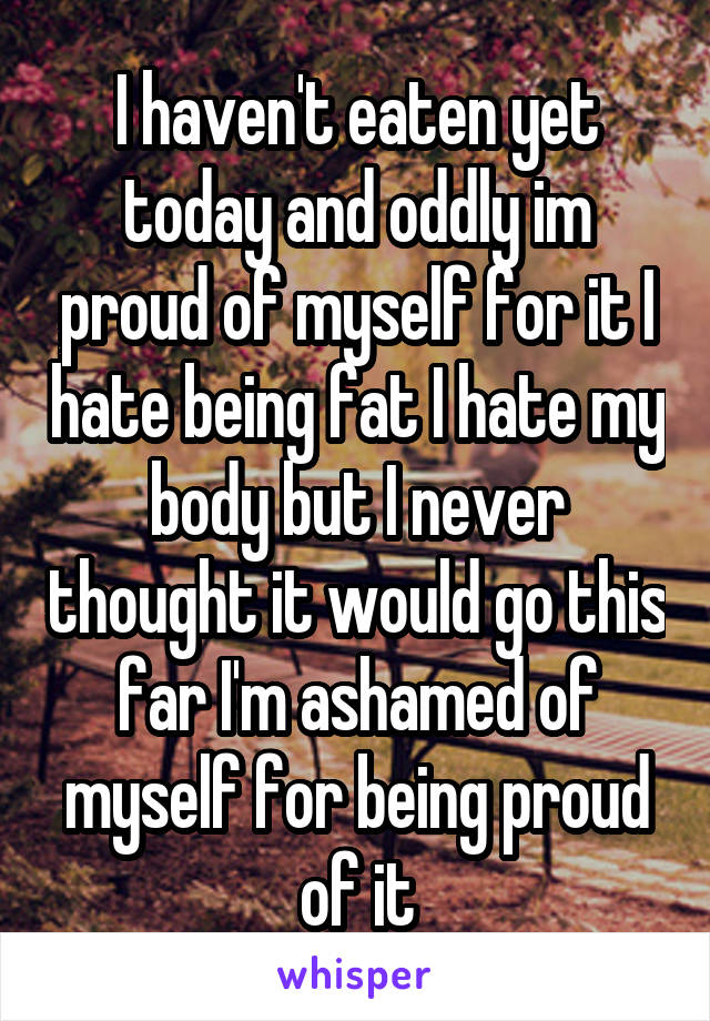 I haven't eaten yet today and oddly im proud of myself for it I hate being fat I hate my body but I never thought it would go this far I'm ashamed of myself for being proud of it