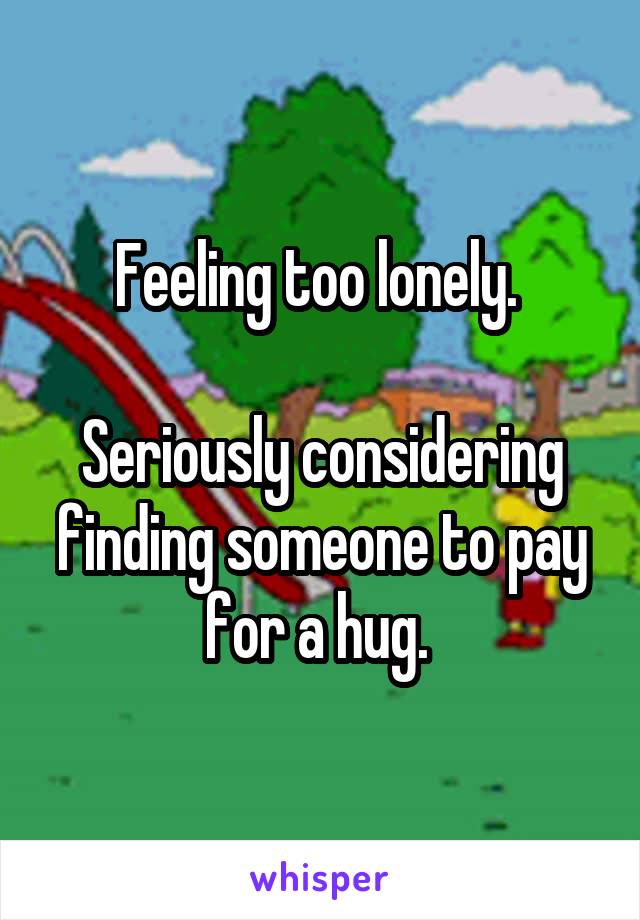Feeling too lonely. 

Seriously considering finding someone to pay for a hug. 