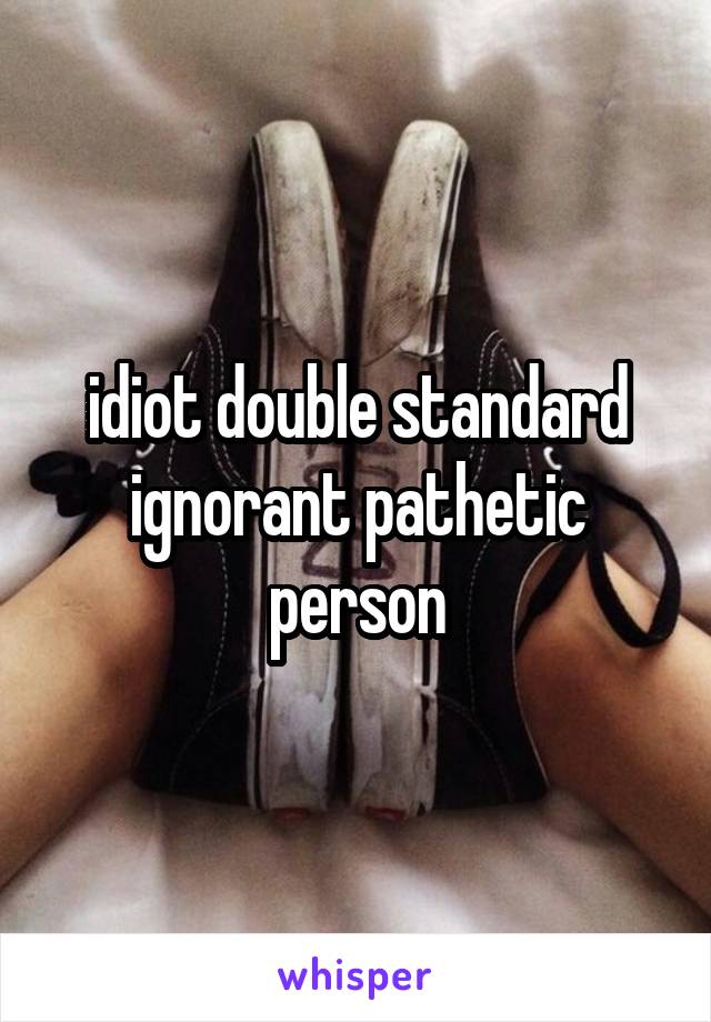 idiot double standard ignorant pathetic person