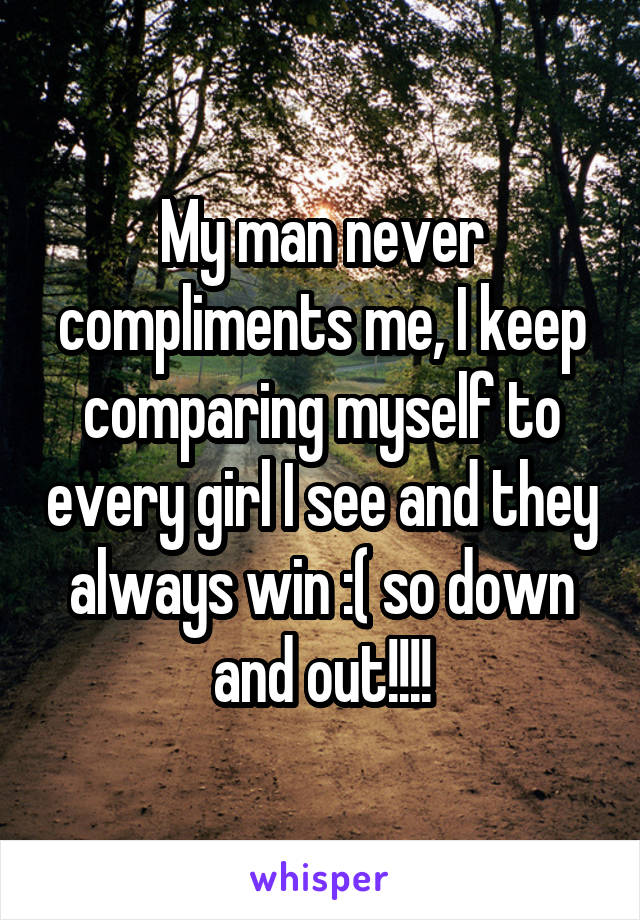 My man never compliments me, I keep comparing myself to every girl I see and they always win :( so down and out!!!!