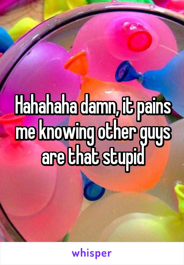 Hahahaha damn, it pains me knowing other guys are that stupid