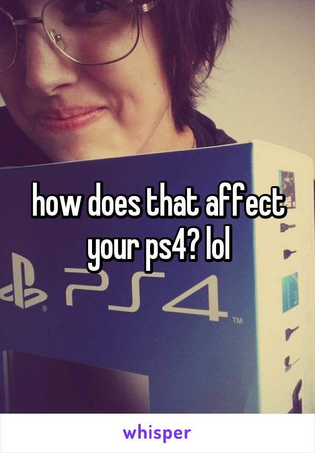 how does that affect your ps4? lol