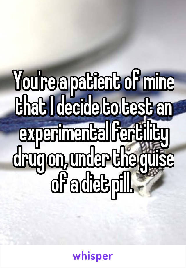 You're a patient of mine that I decide to test an experimental fertility drug on, under the guise of a diet pill. 