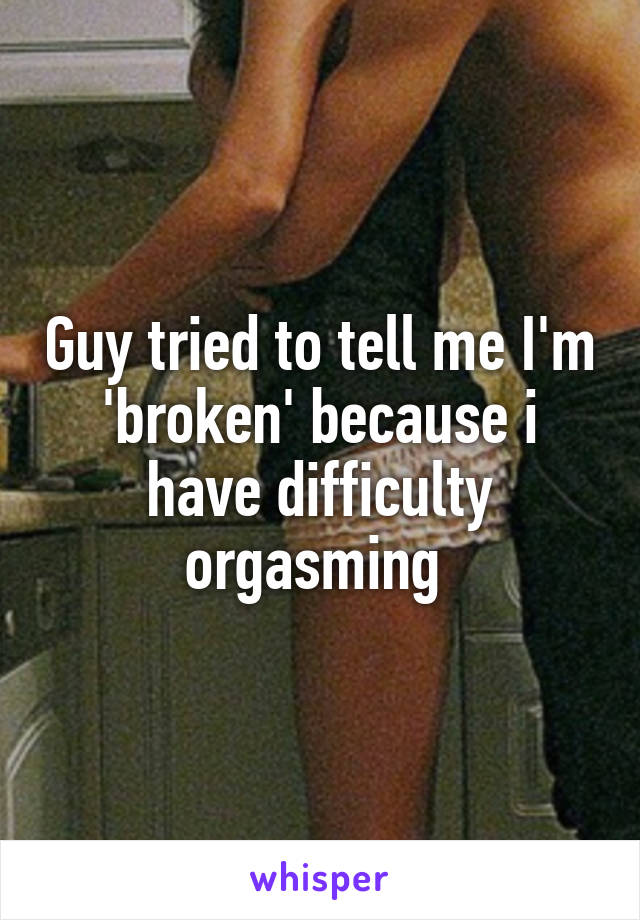 Guy tried to tell me I'm 'broken' because i have difficulty orgasming 