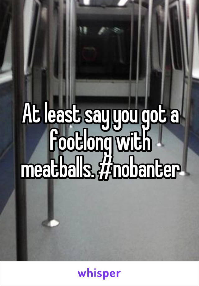 At least say you got a footlong with meatballs. #nobanter