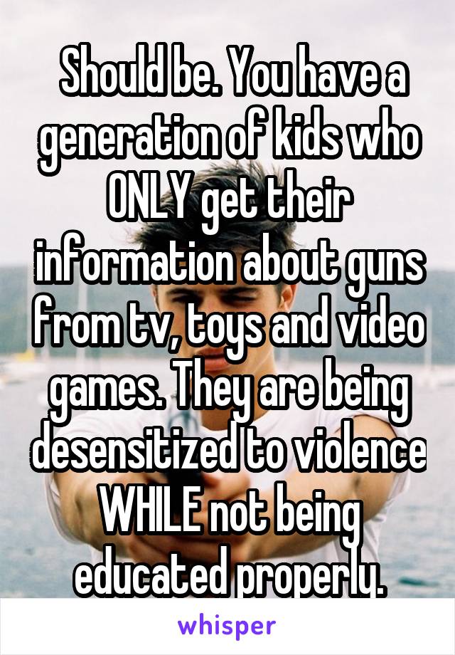  Should be. You have a generation of kids who ONLY get their information about guns from tv, toys and video games. They are being desensitized to violence WHILE not being educated properly.