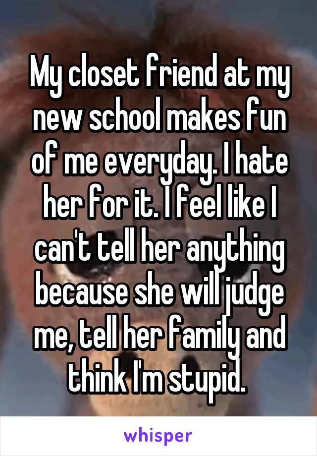 My closet friend at my new school makes fun of me everyday. I hate her for it. I feel like I can't tell her anything because she will judge me, tell her family and think I'm stupid. 