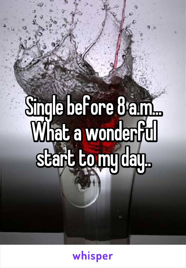 Single before 8 a.m... What a wonderful start to my day..