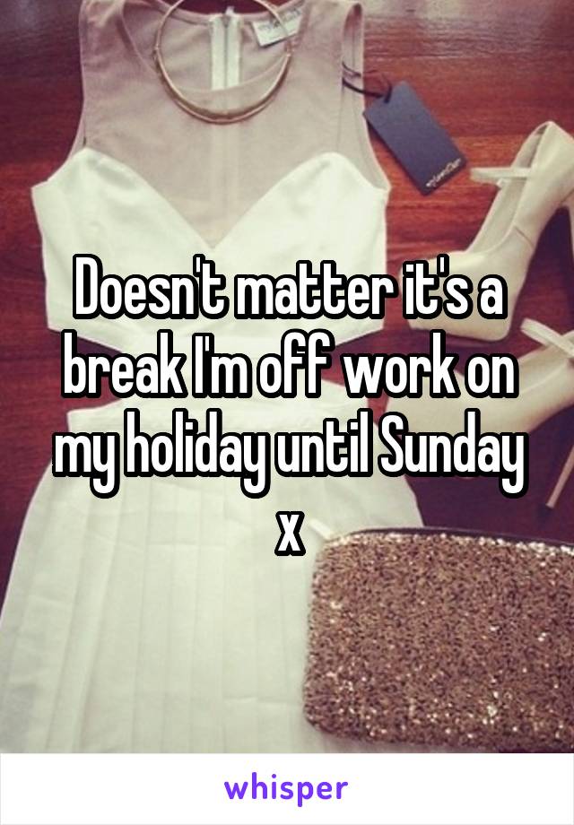 Doesn't matter it's a break I'm off work on my holiday until Sunday x
