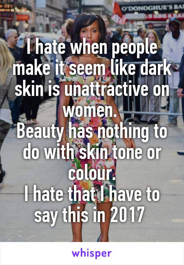 I hate when people make it seem like dark skin is unattractive on women. 
Beauty has nothing to do with skin tone or colour.
I hate that I have to say this in 2017 
