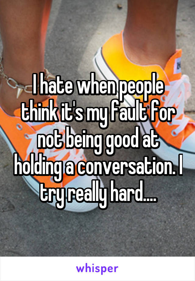 I hate when people think it's my fault for not being good at holding a conversation. I try really hard....