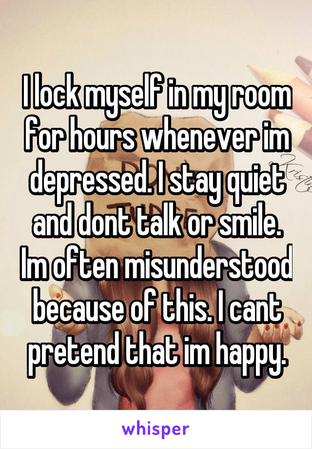 I lock myself in my room for hours whenever im depressed. I stay quiet and dont talk or smile. Im often misunderstood because of this. I cant pretend that im happy.