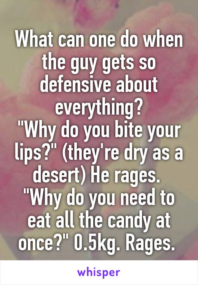 What can one do when the guy gets so defensive about everything?
"Why do you bite your lips?" (they're dry as a desert) He rages. 
"Why do you need to eat all the candy at once?" 0.5kg. Rages. 