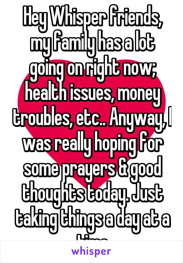 Hey Whisper friends, my family has a lot going on right now; health issues, money troubles, etc.. Anyway, I was really hoping for some prayers & good thoughts today. Just taking things a day at a time