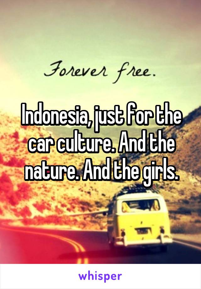 Indonesia, just for the car culture. And the nature. And the girls.