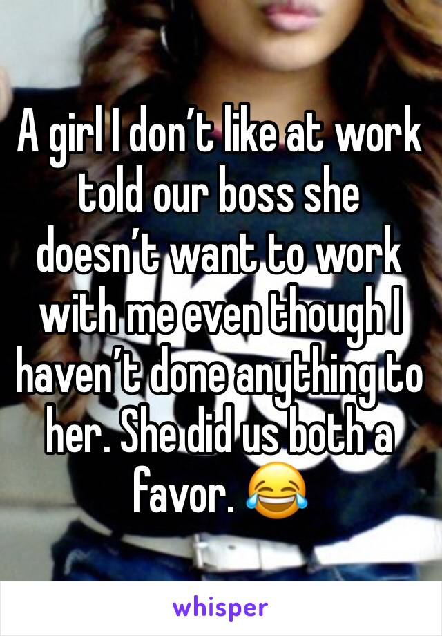 A girl I don’t like at work told our boss she doesn’t want to work with me even though I haven’t done anything to her. She did us both a favor. 😂