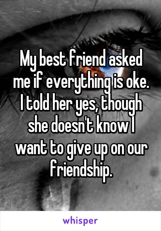 My best friend asked me if everything is oke. I told her yes, though she doesn't know I want to give up on our friendship.