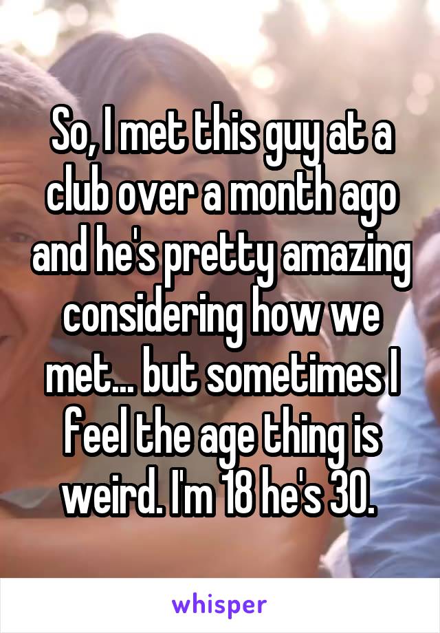 So, I met this guy at a club over a month ago and he's pretty amazing considering how we met... but sometimes I feel the age thing is weird. I'm 18 he's 30. 