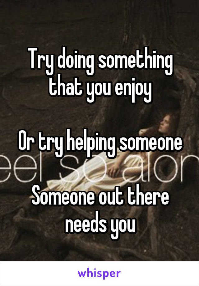 Try doing something that you enjoy

Or try helping someone

Someone out there needs you