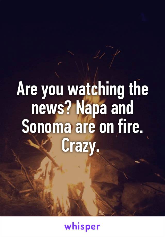 Are you watching the news? Napa and Sonoma are on fire. Crazy. 