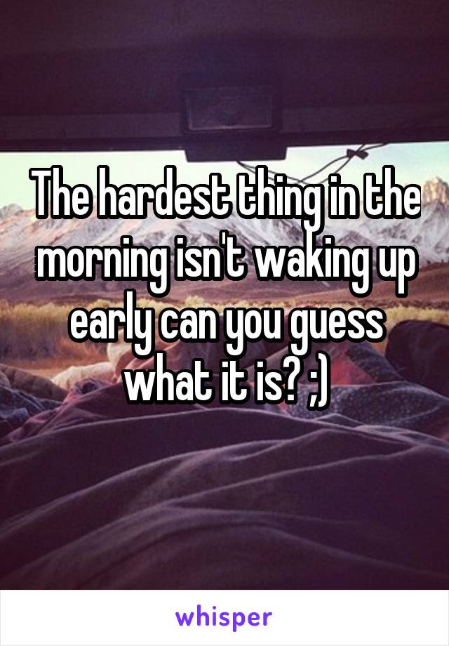 The hardest thing in the morning isn't waking up early can you guess what it is? ;)
