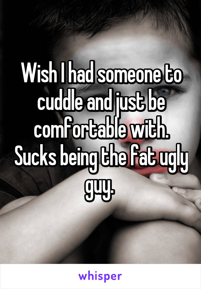 Wish I had someone to cuddle and just be comfortable with. Sucks being the fat ugly guy. 
