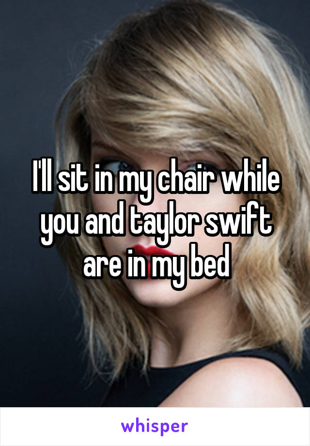 I'll sit in my chair while you and taylor swift are in my bed