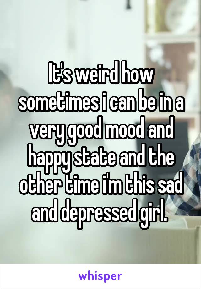 It's weird how sometimes i can be in a very good mood and happy state and the other time i'm this sad and depressed girl. 