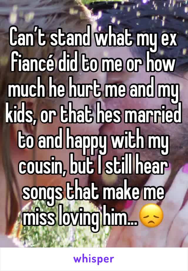 Can’t stand what my ex fiancé did to me or how much he hurt me and my kids, or that hes married  to and happy with my cousin, but I still hear songs that make me miss loving him...😞