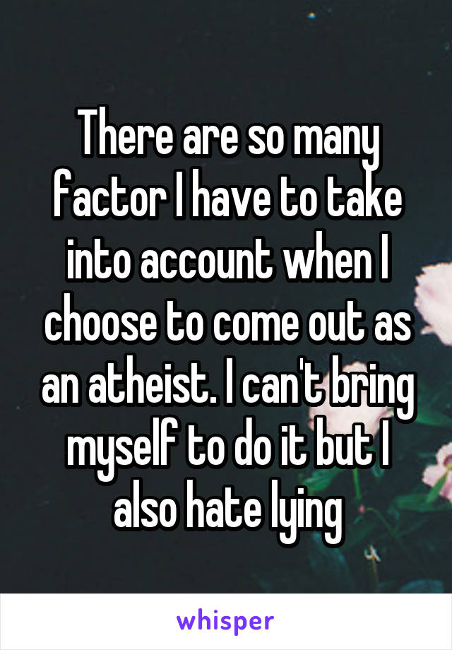There are so many factor I have to take into account when I choose to come out as an atheist. I can't bring myself to do it but I also hate lying