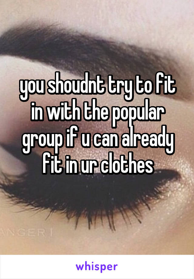 you shoudnt try to fit in with the popular group if u can already fit in ur clothes
