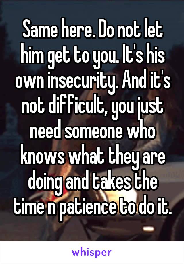 Same here. Do not let him get to you. It's his own insecurity. And it's not difficult, you just need someone who knows what they are doing and takes the time n patience to do it. 
