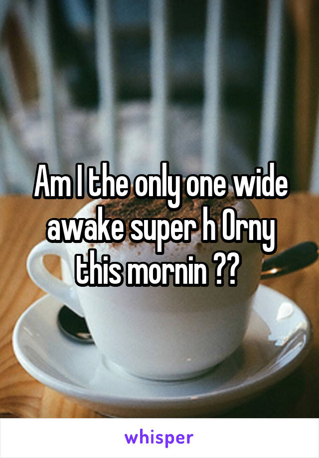 Am I the only one wide awake super h 0rny this mornin ?? 