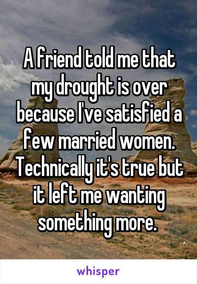 A friend told me that my drought is over because I've satisfied a few married women. Technically it's true but it left me wanting something more. 