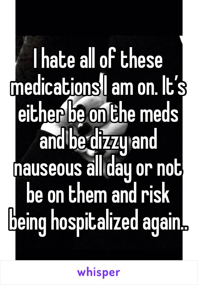 I hate all of these medications I am on. It’s either be on the meds and be dizzy and nauseous all day or not be on them and risk being hospitalized again.. 