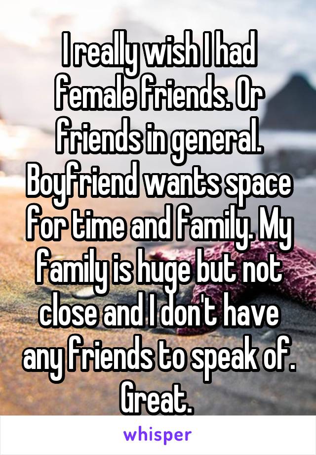 I really wish I had female friends. Or friends in general. Boyfriend wants space for time and family. My family is huge but not close and I don't have any friends to speak of. Great. 