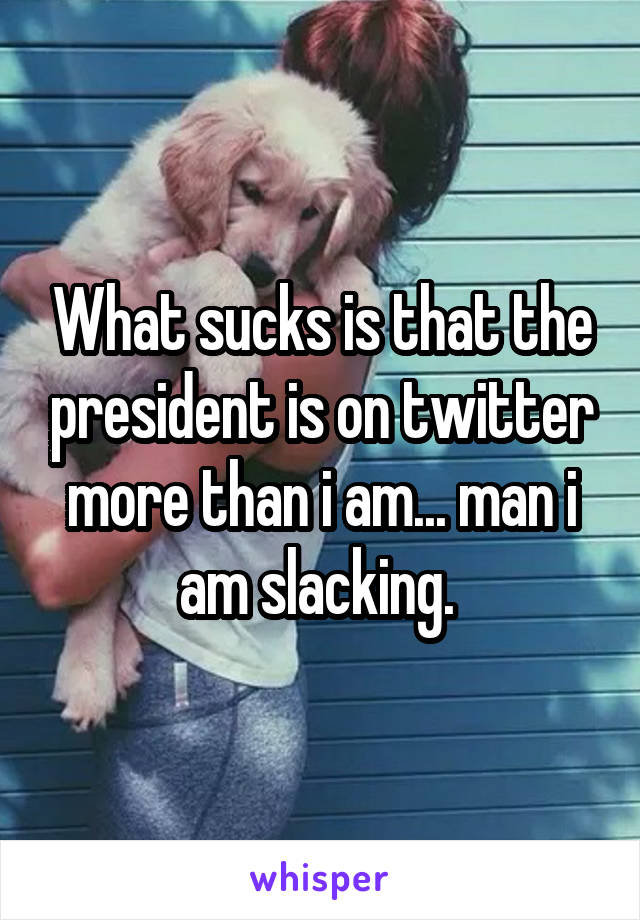 What sucks is that the president is on twitter more than i am... man i am slacking. 