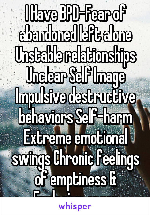 I Have BPD-Fear of abandoned left alone Unstable relationships Unclear Self Image Impulsive destructive behaviors Self-harm Extreme emotional swings Chronic feelings of emptiness & Explosive anger