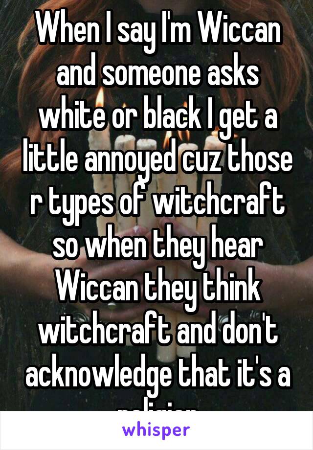 When I say I'm Wiccan and someone asks white or black I get a little annoyed cuz those r types of witchcraft so when they hear Wiccan they think witchcraft and don't acknowledge that it's a religion