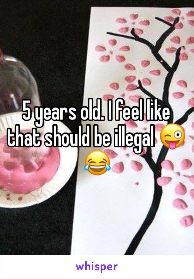 5 years old. I feel like that should be illegal 😜😂