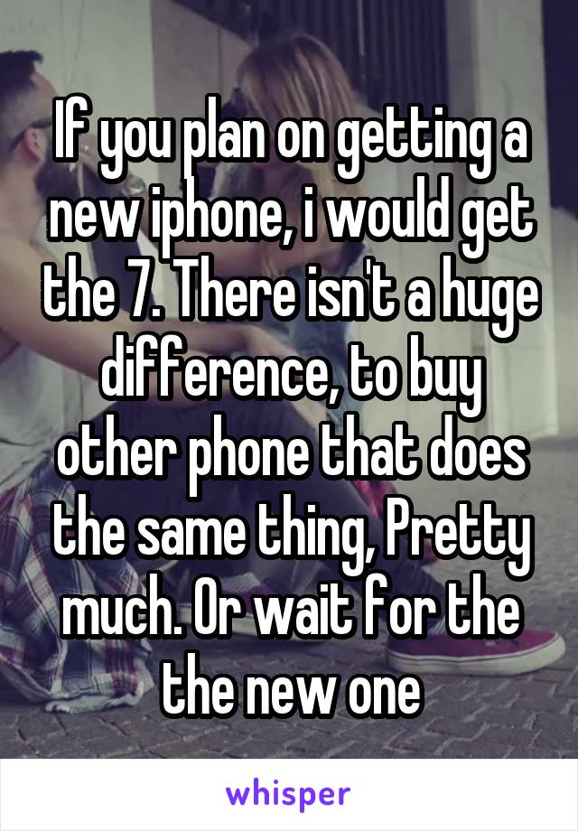 If you plan on getting a new iphone, i would get the 7. There isn't a huge difference, to buy other phone that does the same thing, Pretty much. Or wait for the the new one